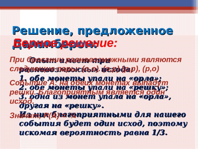 Решение, предложенное Даламбером:  Верное решение: При бросании равновозможными являются следующие пары: (о,о). (о,р) (р,р), (р,о) Событие А: на обеих монетах выпадут решки. Благоприятным является один исход. Значит, Р(А) = ¼  Опыт имеет три равновозможных исхода:  1. обе монеты упали на «орла»;  2. обе монеты упали на «решку»;  3. одна из монет упала на «орла», другая на «решку».  Из них благоприятными для нашего события будет один исход, поэтому искомая вероятность равна 1/3. 