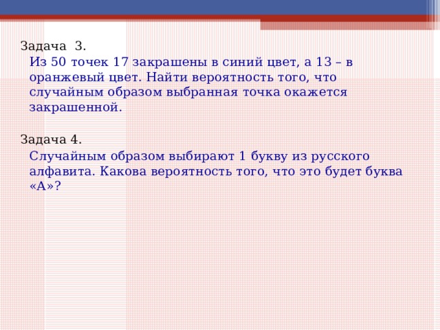 Задача 3.   Из 50 точек 17 закрашены в синий цвет, а 13 – в оранжевый цвет. Найти вероятность того, что случайным образом выбранная точка окажется закрашенной. Задача 4.   Случайным образом выбирают 1 букву из русского алфавита. Какова вероятность того, что это будет буква «А»? 