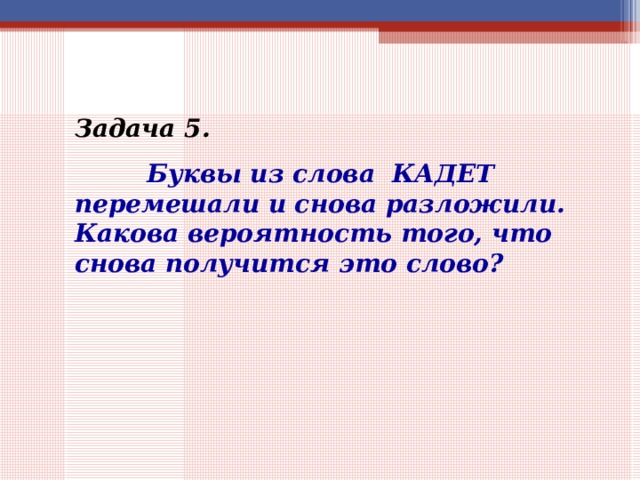 Задача 5.    Буквы из слова КАДЕТ перемешали и снова разложили. Какова вероятность того, что снова получится это слово? 
