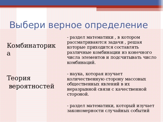 Выбери верное определение - раздел математики , в котором рассматриваются задачи , решая которые приходится составлять различные комбинации из конечного числа элементов и подсчитывать число комбинаций. - наука, которая изучает количественную сторону массовых общественных явлений в их неразрывной связи с качественной стороной. - раздел математики, который изучает закономерности случайных событий Комбинаторика Теория  вероятностей 