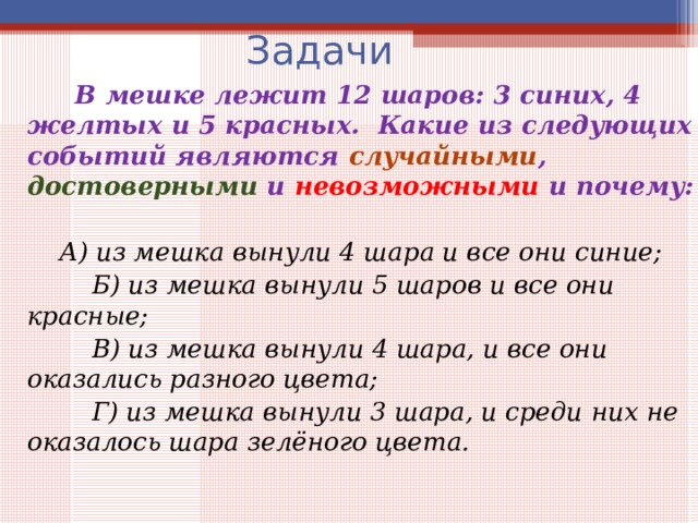 Задачи  В мешке лежит 12 шаров: 3 синих, 4 желтых и 5 красных. Какие из следующих событий являются случайными , достоверными и невозможными и почему:   А) из мешка вынули 4 шара и все они синие;  Б) из мешка вынули 5 шаров и все они красные;  В) из мешка вынули 4 шара, и все они оказались разного цвета;  Г) из мешка вынули 3 шара, и среди них не оказалось шара зелёного цвета. 