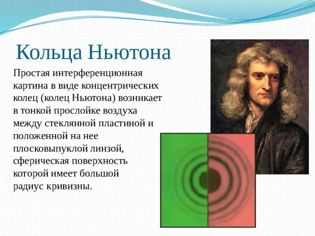 Кольца Ньютона Простая интерференционная картина в виде концентрических колец (колец Ньютона) возникает в тонкой прослойке воздуха между стеклянной пластиной и положенной на нее плосковыпуклой линзой, сферическая поверхность которой имеет большой радиус кривизны. 