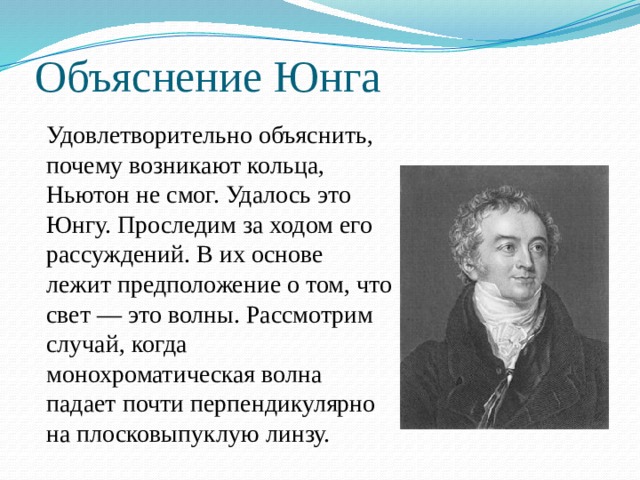 Объяснение Юнга Удовлетворительно объяснить, почему возникают кольца, Ньютон не смог. Удалось это Юнгу. Проследим за ходом его рассуждений. В их основе лежит предположение о том, что свет — это волны. Рассмотрим случай, когда монохроматическая волна падает почти перпендикулярно на плосковыпуклую линзу. 