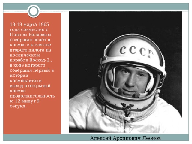 18-19 марта 1965 года совместно с Павлом Беляевым совершил полёт в космос в качестве второго пилота на космическом корабле Восход-2., в ходе которого совершил первый в истории космонавтики выход в открытый космос продолжительностью 12 минут 9 секунд. Алексей Архипович Леонов 