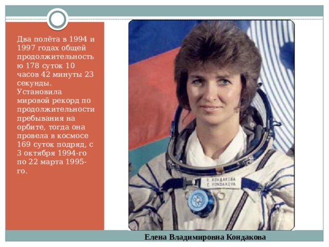Два полёта в 1994 и 1997 годах общей продолжительностью 178 суток 10 часов 42 минуты 23 секунды.  Установила мировой рекорд по продолжительности пребывания на орбите, тогда она провела в космосе 169 суток подряд, с 3 октября 1994-го по 22 марта 1995-го. Елена Владимировна Кондакова 