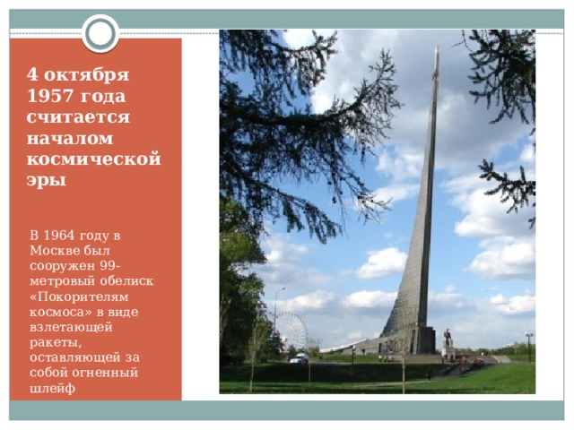 4 октября 1957 года считается началом космической эры В 1964 году в Москве был сооружен 99-метровый обелиск «Покорителям космоса» в виде взлетающей ракеты, оставляющей за собой огненный шлейф 