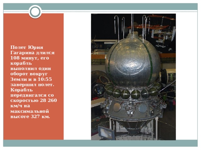 Полет Юрия Гагарина длился 108 минут, его корабль выполнил один оборот вокруг Земли и в 10:55 завершил полет. Корабль передвигался со скоростью 28 260 км/ч на максимальной высоте 327 км. 