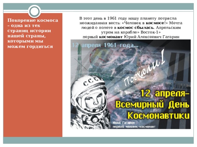 В этот день в 1961 году нашу планету потрясла неожиданная весть: «Человек в  космосе !» Мечта людей о полете в  космос сбылась . Апрельским утром на корабле» Восток-1» первый  космонавт  Юрий Алексеевич Гагарин совершил полет в  космос . Покорение космоса – одна из тех страниц истории нашей страны, которыми мы можем гордиться 