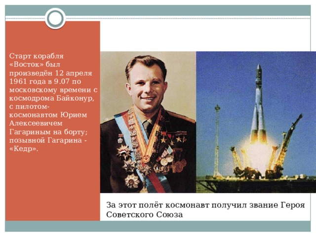 Старт корабля «Восток» был произведён 12 апреля 1961 года в 9.07 по московскому времени с космодрома Байконур, с пилотом-космонавтом Юрием Алексеевичем Гагариным на борту; позывной Гагарина - «Кедр». За этот полёт космонавт получил звание Героя Советского Союза 