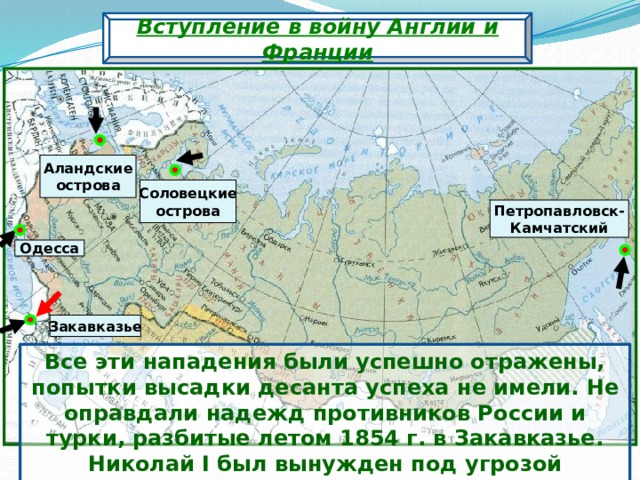 Вступление в войну Англии и Франции Аландские острова Соловецкие острова Петропавловск- Камчатский Одесса Закавказье Все эти нападения были успешно отражены, попытки высадки десанта успеха не имели.  Не оправдали надежд противников России и турки, разбитые летом 1854 г. в Закавказье. Николай I был вынужден под угрозой вступления в войну Австрии вывести войска из Дунайских княжеств. 