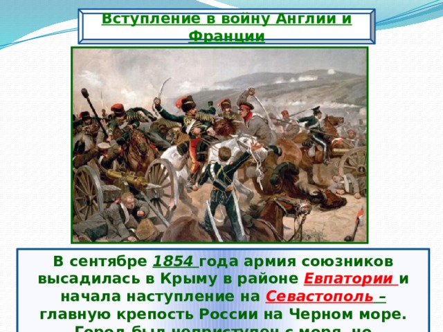 Вступление в войну Англии и Франции В сентябре 1854 года армия союзников высадилась в Крыму в районе Евпатории и начала наступление на Севастополь – главную крепость России на Черном море. Город был неприступен с моря, но беззащитен с суши. 