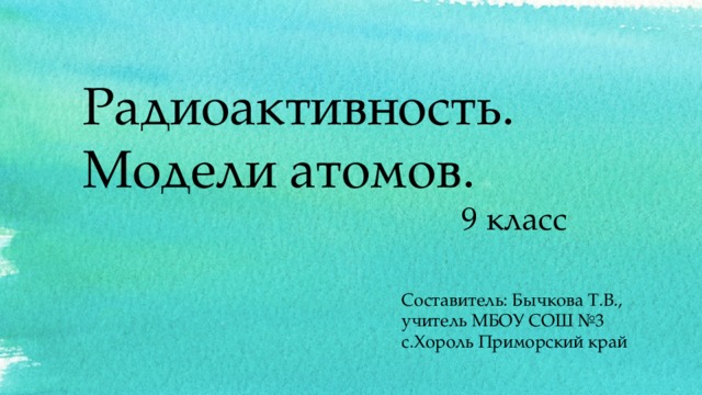Радиоактивность. Модели атомов.  9 класс Составитель: Бычкова Т.В., учитель МБОУ СОШ №3 с.Хороль Приморский край  
