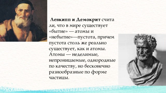   Левкипп   и   Демокрит  считали, что в мире существует «бытие» — атомы и «небытие»—пустота, причем пустота столь же реально существует, как и атомы. Атомы — неделимые, непроницаемые, однородные по качеству, но бесконечно разнообразные по форме частицы.  