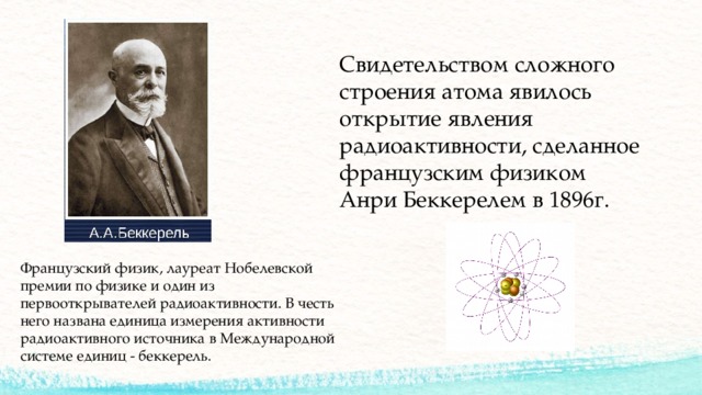 Свидетельством сложного строения атома явилось открытие явления радиоактивности, сделанное французским физиком Анри Беккерелем в 1896г. Французский физик, лауреат Нобелевской премии по физике и один из первооткрывателей радиоактивности. В честь него названа единица измерения активности радиоактивного источника в Международной системе единиц - беккерель. 