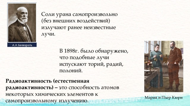Соли урана самопроизвольно (без внешних воздействий) излучают ранее неизвестные лучи. В 1898г. было обнаружено, что подобные лучи испускают торий, радий, полоний. Радиоактивность (естественная радиоактивность) – это способность атомов некоторых химических элементов к самопроизвольному излучению. Мария и Пьер Кюри 