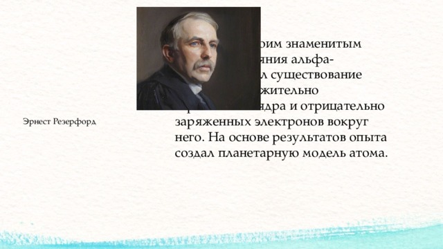 В 1911 году своим знаменитым опытом рассеяния альфа-частиц доказал существование в атомах положительно заряженного ядра и отрицательно заряженных электронов вокруг него. На основе результатов опыта создал планетарную модель атома. Эрнест Резерфорд 