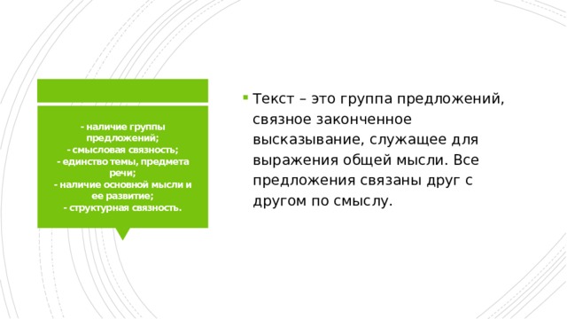 Текст – это группа предложений, связное законченное высказывание, служащее для выражения общей мысли. Все предложения связаны друг с другом по смыслу. - наличие группы предложений;  - смысловая связность;  - единство темы, предмета речи;  - наличие основной мысли и ее развитие;  - структурная связность. 