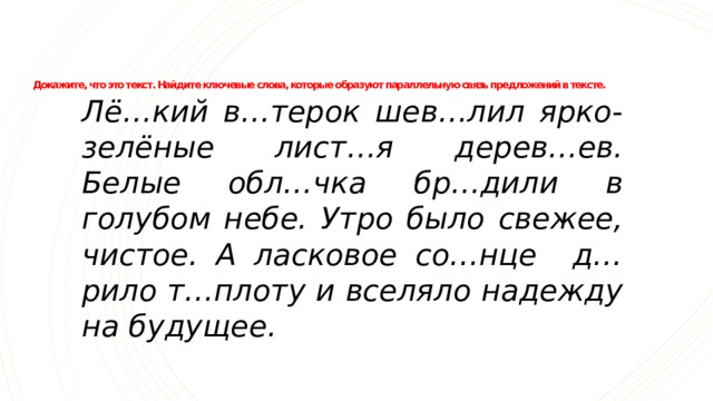 Докажите, что это текст. Найдите ключевые слова, которые образуют параллельную связь предложений в тексте.   Лё…кий в…терок шев…лил ярко-зелёные лист…я дерев…ев.  Белые обл…чка бр…дили в голубом небе.  Утро было свежее, чистое.  А ласковое со…нце д…рило т…плоту и вселяло надежду на будущее. 