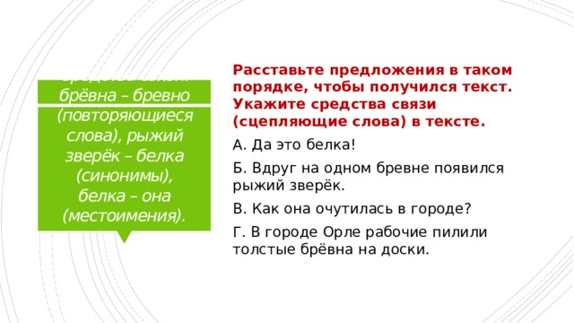 Расставьте предложения в таком порядке, чтобы получился текст. Укажите средства связи (сцепляющие слова) в тексте. А. Да это белка! Б. Вдруг на одном бревне появился рыжий зверёк. В. Как она очутилась в городе? Г. В городе Орле рабочие пилили толстые брёвна на доски. Средства связи: брёвна – бревно (повторяющиеся слова), рыжий зверёк – белка (синонимы), белка – она (местоимения).   