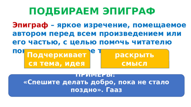 ПОДБИРАЕМ ЭПИГРАФ Эпиграф – яркое изречение, помещаемое автором перед всем произведением или его частью, с целью помочь читателю понять содержимое текста. Подчеркивается тема, идея Помогает раскрыть смысл заголовка ПРИМЕРЫ: «Спешите делать добро, пока не стало поздно». Гааз  