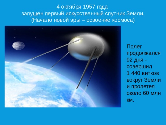 4 октября 1957 года запущен первый искусственный спутник Земли. (Начало новой эры – освоение космоса) Полет продолжался 92 дня - совершил 1 440 витков вокруг Земли и пролетел около 60 млн км. 