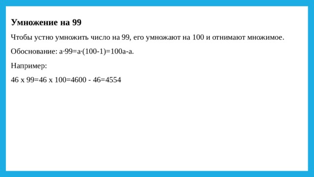 Умножение на 99 Чтобы устно умножить число на 99, его умножают на 100 и отнимают множимое. Обоснование: а·99=а·(100-1)=100а-а. Например: 46 х 99=46 х 100=4600 - 46=4554 