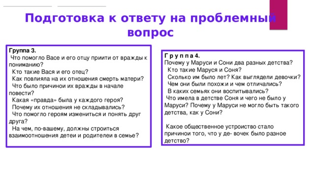 Подготовка к ответу на проблемный вопрос Группа 3.  Что помогло Васе и его отцу прийти от вражды к пониманию?  􏰀 Кто такие Вася и его отец?  􏰀 Как повлияла на их отношения смерть матери? 􏰀 Что было причиной их вражды в начале повести?  􏰀 Какая «правда» была у каждого героя?  􏰀 Почему их отношения не складывались?  􏰀 Что помогло героям измениться и понять друг друга?  􏰀 На чём, по-вашему, должны строиться взаимоотношения детей и родителей в семье?   Г р у п п а 4. Почему у Маруси и Сони два разных детства? 􏰀 Кто такие Маруся и Соня?  􏰀 Сколько им было лет? Как выглядели девочки?  􏰀 Чем они были похожи и чем отличались? 􏰀 В каких семьях они воспитывались?  􏰀 Что имела в детстве Соня и чего не было у Маруси? 􏰀Почему у Маруси не могло быть такого детства, как у Сони?                                                              􏰀 Какое общественное устройство стало причиной того, что у де- вочек было разное детство? 