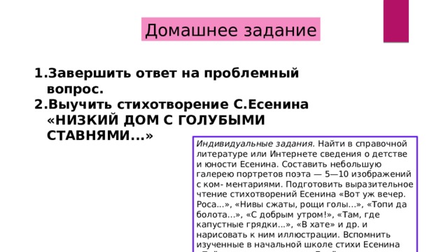 Домашнее задание Завершить ответ на проблемный вопрос. Выучить стихотворение С.Есенина «НИЗКИЙ ДОМ С ГОЛУБЫМИ СТАВНЯМИ...»  Индивидуальные задания. Найти в справочной литературе или Интернете сведения о детстве и юности Есенина. Составить небольшую галерею портретов поэта — 5—10 изображений с ком- ментариями. Подготовить выразительное чтение стихотворений Есенина «Вот уж вечер. Роса...», «Нивы сжаты, рощи голы...», «Топи да болота...», «С добрым утром!», «Там, где капустные грядки...», «В хате» и др. и нарисовать к ним иллюстрации. Вспомнить изученные в начальной школе стихи Есенина «Поёт зима — аукает...», «Берёза» и др. 