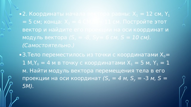2. Координаты начала вектора равны: X 1 = 12 см, Y 1 = 5 см; кон­ца: Х 2 = 4 cm,Y 2 = 11 см. Постройте этот вектор и найдите его проекции на оси координат и модуль вектора (S x = -8, Sy= 6 см, S = 10 см). (Самостоятельно.) З.Тело переместилось из точки с координатами Х 0 = 1 m,Y 0 = 4 м в точку с координатами X 1 = 5 м, Y 1 = 1 м. Найти модуль вектора пере­мещения тела в его проекции на оси координат (S x  = 4 м, S y  = -3 м, S = 5m). 