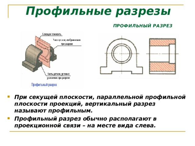 Профильные разрезы ПРОФИЛЬНЫЙ РАЗРЕЗ При секущей плоскости, параллельной профильной плоскости проекций, вертикальный разрез называют профильным. Профильный разрез обычно располагают в проекционной связи – на месте вида слева.  