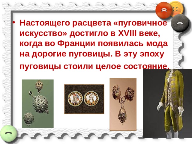 Настоящего расцвета «пуговичное искусство» достигло в XVIII веке, когда во Франции появилась мода на дорогие пуговицы. В эту эпоху  пуговицы стоили целое состояние. 