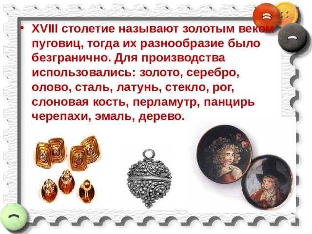 XVIII столетие называют золотым веком пуговиц, тогда их разнообразие было безгранично. Для производства использовались: золото, серебро, олово, сталь, латунь, стекло, рог, слоновая кость, перламутр, панцирь черепахи, эмаль, дерево. 