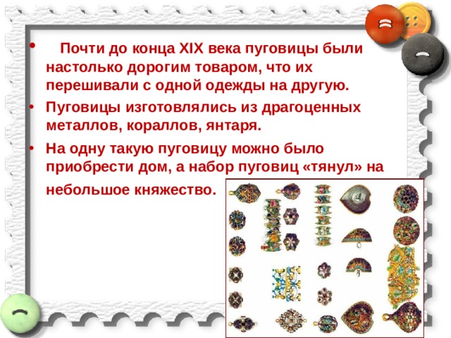     Почти до конца XIX века пуговицы были настолько дорогим товаром, что их перешивали с одной одежды на другую. Пуговицы изготовлялись из драгоценных металлов, кораллов, янтаря. На одну такую пуговицу можно было приобрести дом, а набор пуговиц «тянул» на небольшое княжество. 