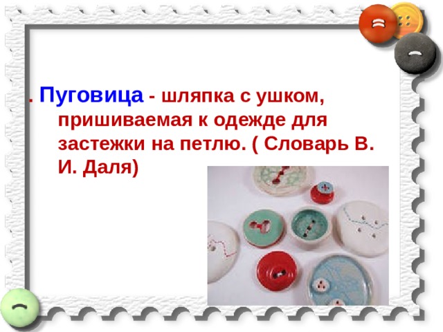 . Пуговица - шляпка с ушком, пришиваемая к одежде для застежки на петлю. ( Словарь В. И. Даля) 