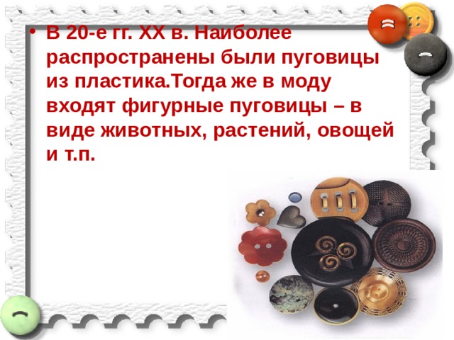 В 20-е гг. ХХ в. Наиболее распространены были пуговицы из пластика.Тогда же в моду входят фигурные пуговицы – в виде животных, растений, овощей и т.п.   