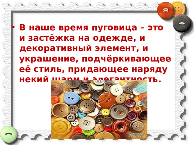 В наше время пуговица – это и застёжка на одежде, и декоративный элемент, и украшение, подчёркивающее её стиль, придающее наряду некий шарм и элегантность.  