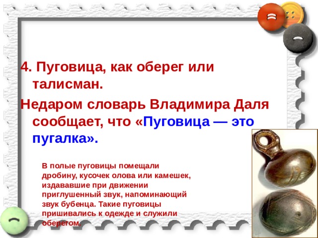 4. Пуговица, как оберег или талисман. Недаром словарь Владимира Даля сообщает, что « Пуговица — это пугалка». В полые пуговицы помещали дробину, кусочек олова или камешек, издававшие при движении приглушенный звук, напоминающий звук бубенца. Такие пуговицы пришивались к одежде и служили оберегом. 
