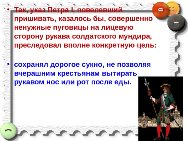 Так, указ Петра I, повелевший пришивать, казалось бы, совершенно ненужные пуговицы на лицевую сторону рукава солдатского мундира, преследовал вполне конкретную цель:   сохранял дорогое сукно, не позволяя вчерашним крестьянам вытирать рукавом нос или рот после еды.  