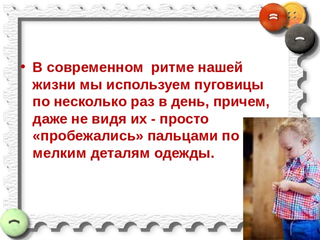 В современном  ритме нашей жизни мы используем пуговицы по несколько раз в день, причем, даже не видя их - просто «пробежались» пальцами по мелким деталям одежды.  