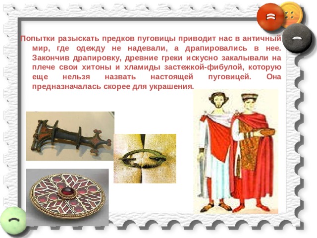 Попытки разыскать предков пуговицы приводит нас в античный мир, где одежду не надевали, а драпировались в нее. Закончив драпировку, древние греки искусно закалывали на плече свои хитоны и хламиды застежкой-фибулой, которую еще нельзя назвать настоящей пуговицей. Она предназначалась скорее для украшения. 