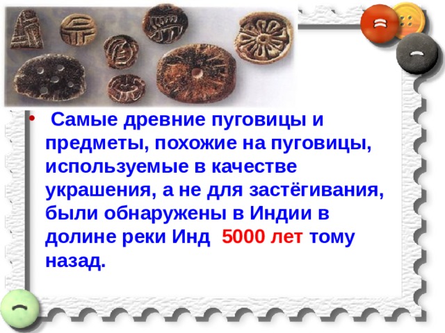   Самые древние пуговицы и предметы, похожие на пуговицы, используемые в качестве украшения, а не для застёгивания, были обнаружены в Индии в долине реки Инд 5000 лет тому назад.   