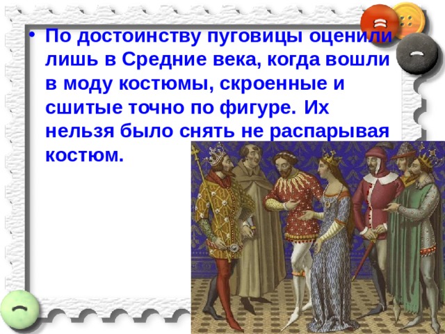 По достоинству пуговицы оценили  лишь в Средние века, когда вошли в моду костюмы, скроенные и сшитые точно по фигуре.  Их нельзя было снять не распарывая костюм. 