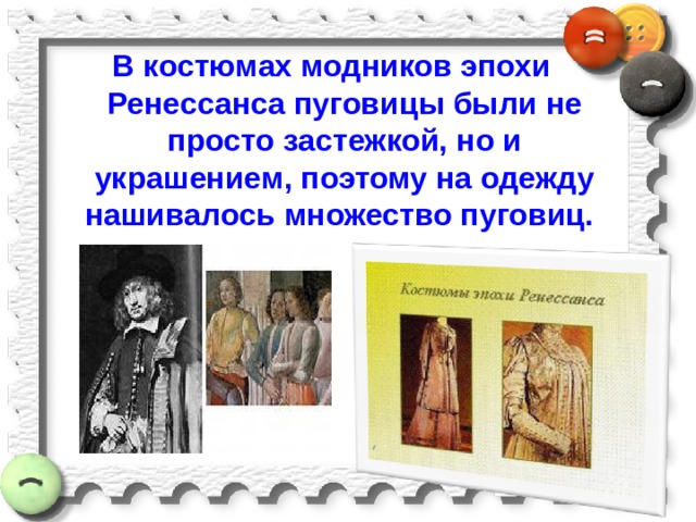 В костюмах модников эпохи Ренессанса пуговицы были не просто застежкой, но и украшением, поэтому на одежду нашивалось множество пуговиц. 