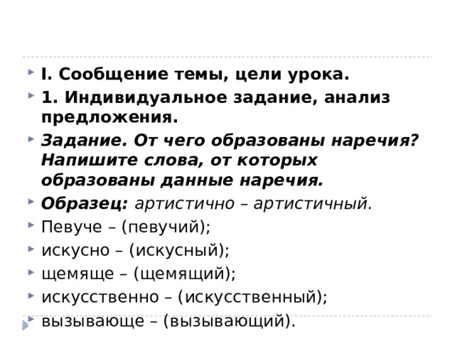 I. Сообщение темы, цели урока. 1. Индивидуальное задание, анализ предложения. Задание. От чего образованы наречия? Напишите слова, от которых образованы данные наречия. Образец:  артистично – артистичный. Певуче – (певучий); искусно – (искусный); щемяще – (щемящий); искусственно – (искусственный); вызывающе – (вызывающий). 
