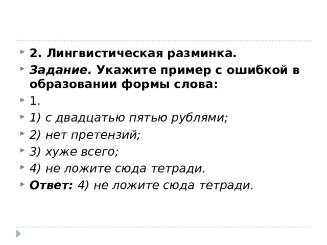 2. Лингвистическая разминка. Задание.  Укажите пример с ошибкой в образовании формы слова: 1. 1) с двадцатью пятью рублями; 2) нет претензий; 3) хуже всего; 4) не ложите сюда тетради. Ответ: 4) не ложите сюда тетради. 