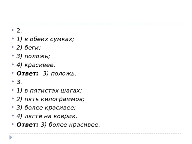 2. 1) в обеих сумках; 2) беги; 3) положь; 4) красивее. Ответ:  3) положь. 3. 1) в пятистах шагах; 2) пять килограммов; 3) более красивее; 4) лягте на коврик. Ответ: 3) более красивее.  