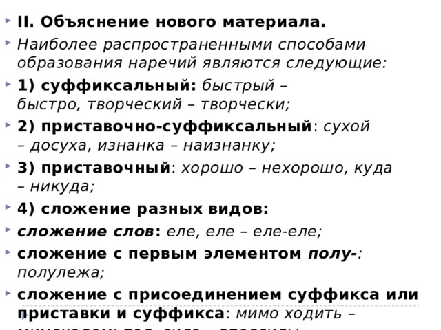 II. Объяснение нового материала. Наиболее распространенными способами образования наречий являются следующие: 1) суффиксальный:   быстрый – быстро, творческий – творчески; 2) приставочно-суффиксальный :  сухой – досуха, изнанка – наизнанку; 3) приставочный :  хорошо – нехорошо, куда – никуда; 4) сложение разных видов: сложение слов :   еле, еле – еле-еле; сложение с первым элементом  полу- : полулежа; сложение с присоединением суффикса или приставки и суффикса :  мимо ходить – мимоходом; пол, сила – вполсилы. 