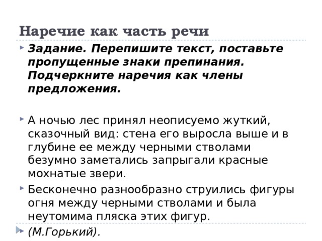 Наречие как часть речи Задание. Перепишите текст, поставьте пропущенные знаки препинания. Подчеркните наречия как члены предложения. А ночью лес принял неописуемо жуткий, сказочный вид: стена его выросла выше и в глубине ее между черными стволами безумно заметались запрыгали красные мохнатые звери. Бесконечно разнообразно струились фигуры огня между черными стволами и была неутомима пляска этих фигур. (М.Горький). 