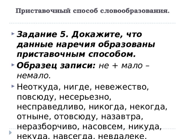 Приставочный способ словообразования.    Задание 5. Докажите, что данные наречия образованы приставочным способом. Образец записи:  не + мало – немало. Неоткуда, нигде, невежество, повсюду, несерьезно, несправедливо, никогда, некогда, отныне, отовсюду, назавтра, неразборчиво, насовсем, никуда, некуда, навсегда, невдалеке, неспокойно. 