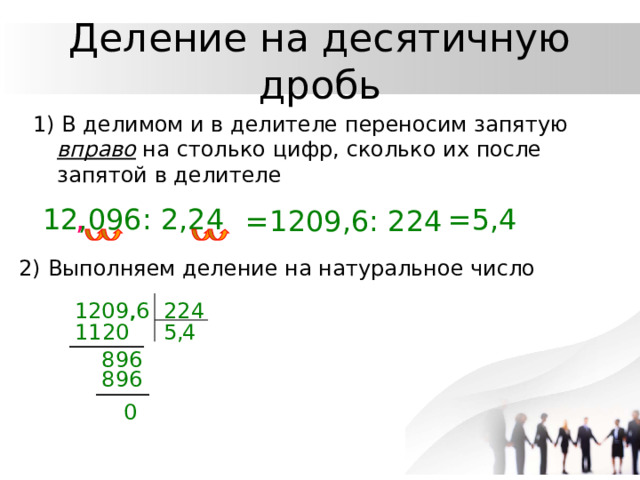 Деление на десятичную дробь 1) В делимом и в делителе переносим запятую  вправо на столько цифр, сколько их после запятой в делителе 12,096: 2,24 , =5,4 =1209,6: 224 2) Выполняем деление на натуральное число , 1209,6 224 5, 1120 4 896 896 0 